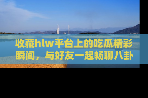 收藏hlw平台上的吃瓜精彩瞬间，与好友一起畅聊八卦趣闻！