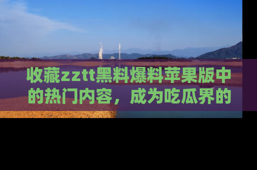 收藏zztt黑料爆料苹果版中的热门内容，成为吃瓜界的资深玩家！