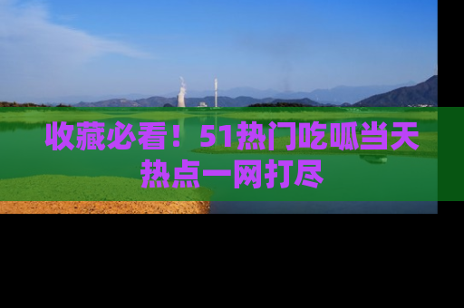 收藏必看！51热门吃呱当天热点一网打尽