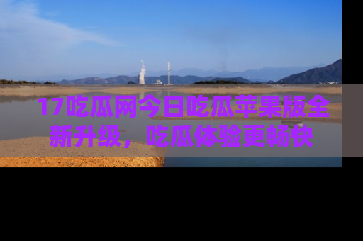 17吃瓜网今日吃瓜苹果版全新升级，吃瓜体验更畅快