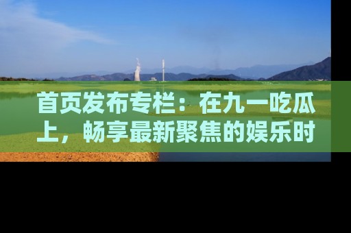首页发布专栏：在九一吃瓜上，畅享最新聚焦的娱乐时讯