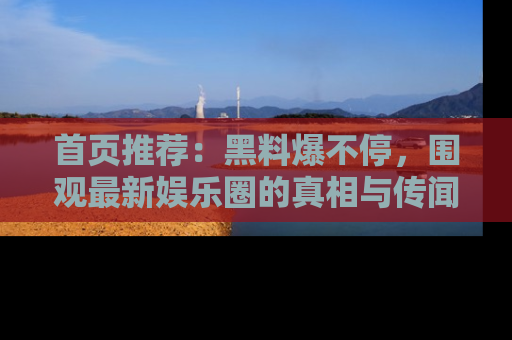 首页推荐：黑料爆不停，围观最新娱乐圈的真相与传闻