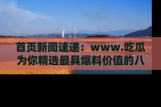 首页新闻速递：www.吃瓜为你精选最具爆料价值的八卦和趣闻！