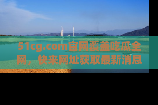 51cg.com官网覆盖吃瓜全网，快来网址获取最新消息与链接！