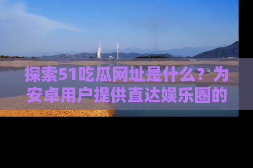 探索51吃瓜网址是什么？为安卓用户提供直达娱乐圈的途径