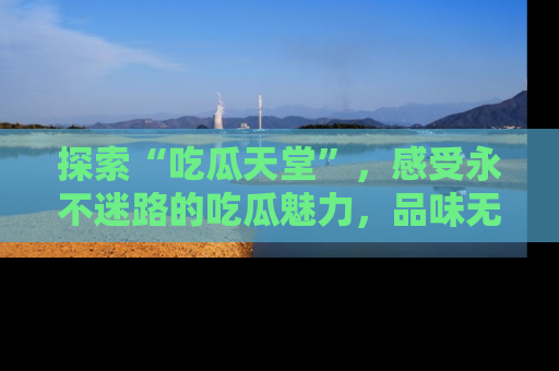 探索“吃瓜天堂”，感受永不迷路的吃瓜魅力，品味无尽的美食！