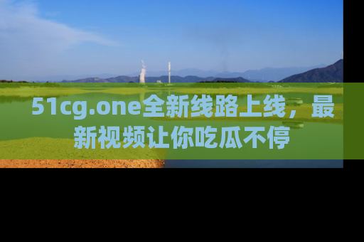 51cg.one全新线路上线，最新视频让你吃瓜不停