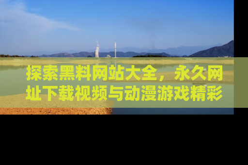 探索黑料网站大全，永久网址下载视频与动漫游戏精彩瞬间！
