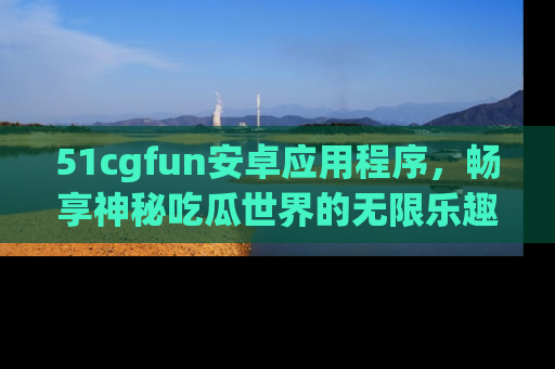 51cgfun安卓应用程序，畅享神秘吃瓜世界的无限乐趣！