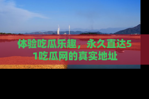 体验吃瓜乐趣，永久直达51吃瓜网的真实地址