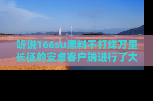 听说166su黑料不打烊万里长征的安卓客户端进行了大更新，八卦内容更加精彩与丰富！