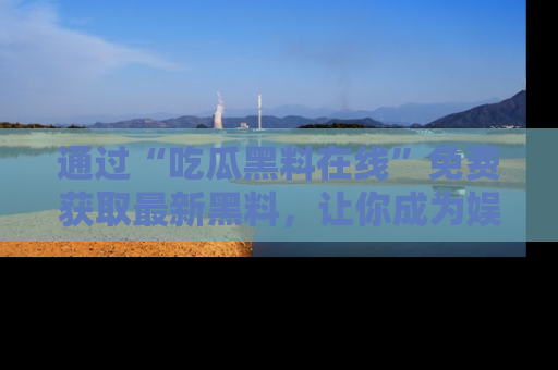 通过“吃瓜黑料在线”免费获取最新黑料，让你成为娱乐圈的内幕专家！