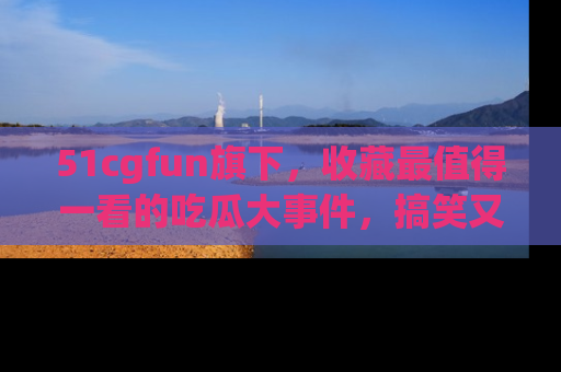 51cgfun旗下，收藏最值得一看的吃瓜大事件，搞笑又精彩！