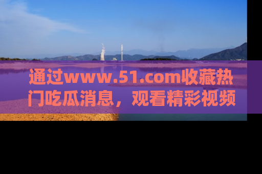 通过www.51.com收藏热门吃瓜消息，观看精彩视频与段子！