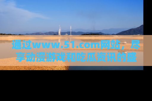 通过www.51.com网站，尽享动漫游戏和吃瓜资讯的盛宴！