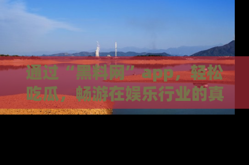 通过“黑料网”app，轻松吃瓜，畅游在娱乐行业的真实世界！