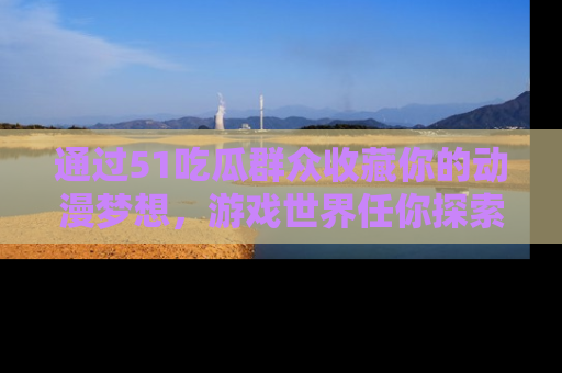 通过51吃瓜群众收藏你的动漫梦想，游戏世界任你探索
