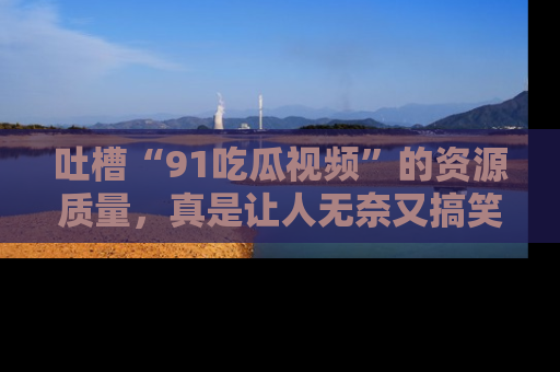 吐槽“91吃瓜视频”的资源质量，真是让人无奈又搞笑！
