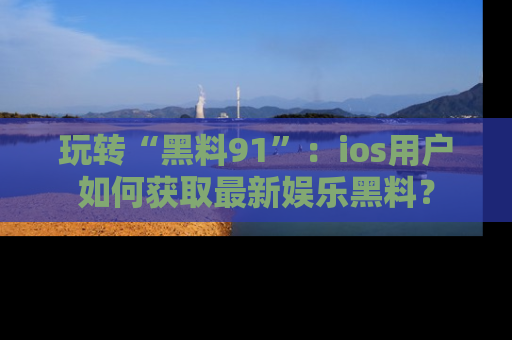 玩转“黑料91”：ios用户如何获取最新娱乐黑料？