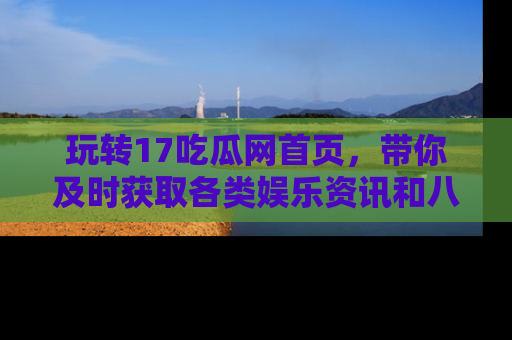玩转17吃瓜网首页，带你及时获取各类娱乐资讯和八卦故事！