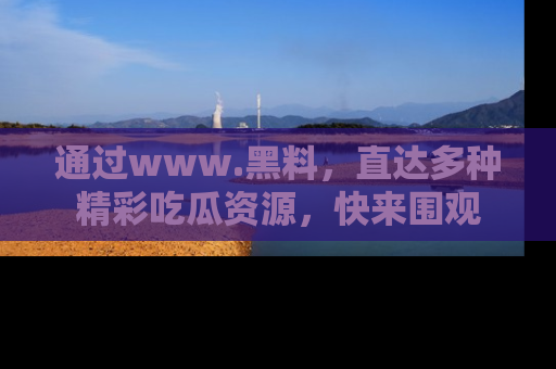 通过www.黑料，直达多种精彩吃瓜资源，快来围观