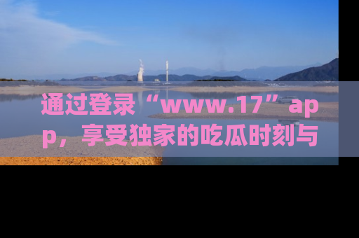 通过登录“www.17”app，享受独家的吃瓜时刻与娱乐资讯！