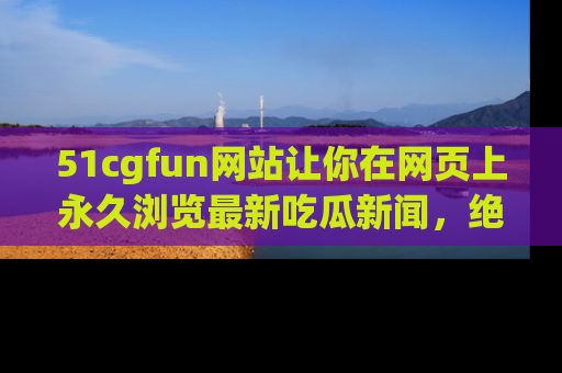 51cgfun网站让你在网页上永久浏览最新吃瓜新闻，绝不错过任何热点！