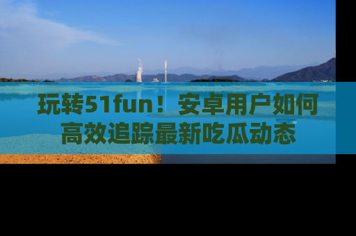 玩转51fun！安卓用户如何高效追踪最新吃瓜动态