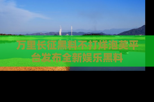 万里长征黑料不打烊泡芙平台发布全新娱乐黑料