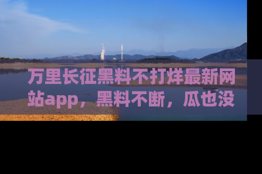 万里长征黑料不打烊最新网站app，黑料不断，瓜也没断，真香！