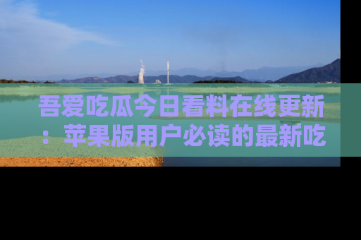 吾爱吃瓜今日看料在线更新：苹果版用户必读的最新吃瓜技巧