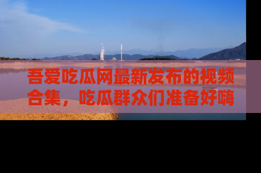 吾爱吃瓜网最新发布的视频合集，吃瓜群众们准备好嗨起来了吗？