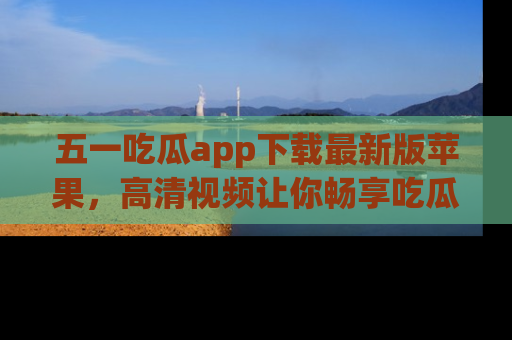 五一吃瓜app下载最新版苹果，高清视频让你畅享吃瓜乐趣