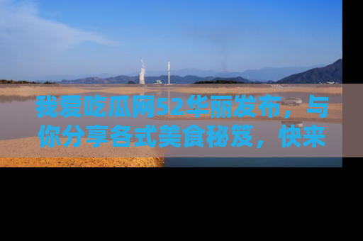 我爱吃瓜网52华丽发布，与你分享各式美食秘笈，快来加入我们的吃瓜大家庭！