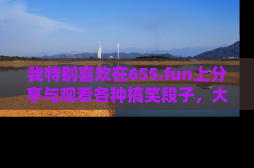 我特别喜欢在655.fun上分享与观看各种搞笑段子，大家一起来享受乐趣吧！
