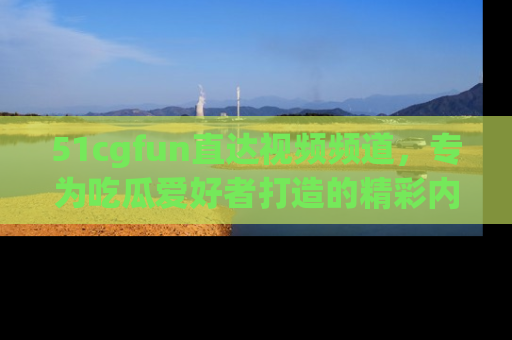 51cgfun直达视频频道，专为吃瓜爱好者打造的精彩内容库！