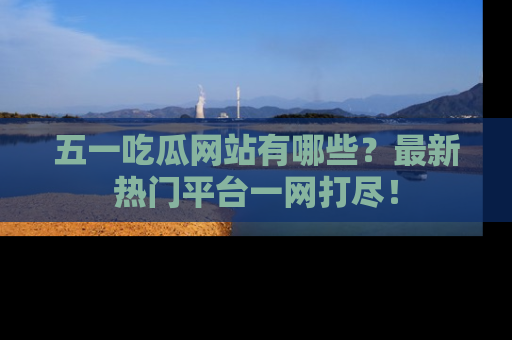 五一吃瓜网站有哪些？最新热门平台一网打尽！