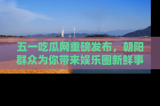 五一吃瓜网重磅发布，朝阳群众为你带来娱乐圈新鲜事！