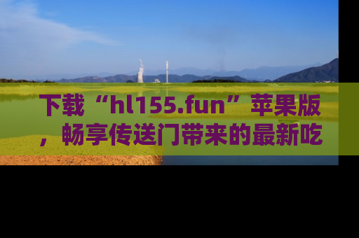 下载“hl155.fun”苹果版，畅享传送门带来的最新吃瓜资讯