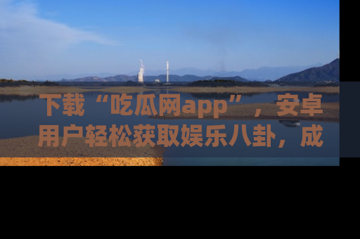 下载“吃瓜网app”，安卓用户轻松获取娱乐八卦，成为身边的知情达人！