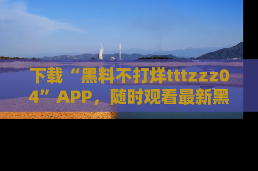 下载“黑料不打烊tttzzz04”APP，随时观看最新黑料不打烊tttzzz04在线！