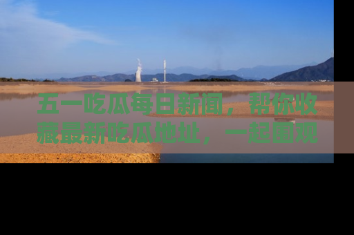 五一吃瓜每日新闻，帮你收藏最新吃瓜地址，一起围观吧！