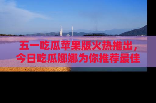 五一吃瓜苹果版火热推出，今日吃瓜娜娜为你推荐最佳美食！