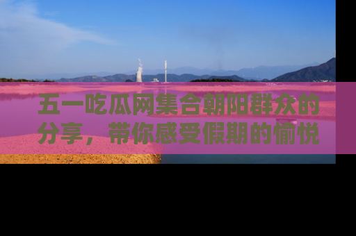 五一吃瓜网集合朝阳群众的分享，带你感受假期的愉悦！
