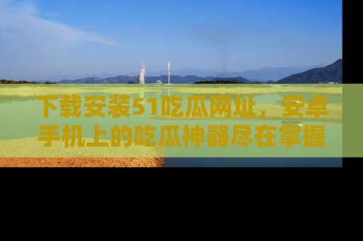 下载安装51吃瓜网址，安卓手机上的吃瓜神器尽在掌握