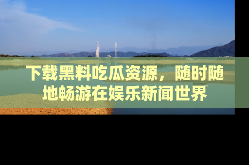 下载黑料吃瓜资源，随时随地畅游在娱乐新闻世界