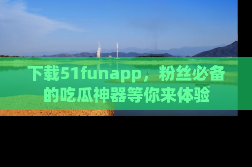 下载51funapp，粉丝必备的吃瓜神器等你来体验