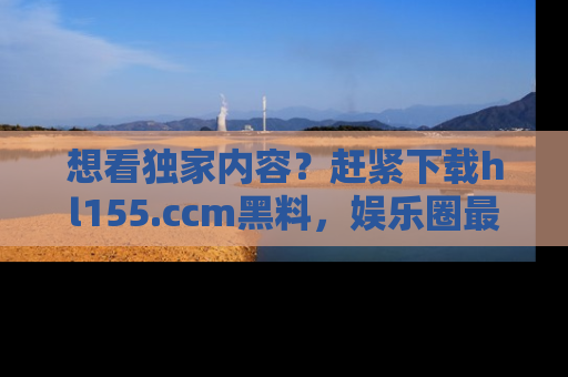 想看独家内容？赶紧下载hl155.ccm黑料，娱乐圈最劲爆的新闻一手掌握！