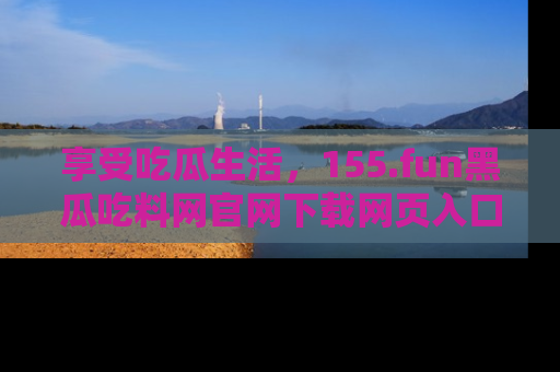 享受吃瓜生活，155.fun黑瓜吃料网官网下载网页入口全解析