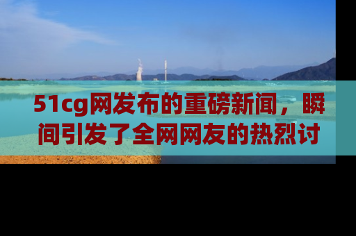 51cg网发布的重磅新闻，瞬间引发了全网网友的热烈讨论！